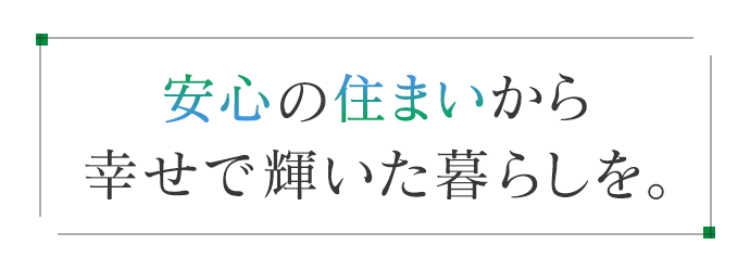 安心の住まいから、幸せで輝いた暮らしを。
